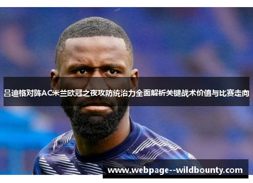 吕迪格对阵AC米兰欧冠之夜攻防统治力全面解析关键战术价值与比赛走向