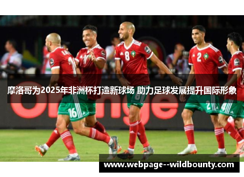 摩洛哥为2025年非洲杯打造新球场 助力足球发展提升国际形象 摩洛哥为2025年非洲杯打造新球场 助力足球发展提升国际形象